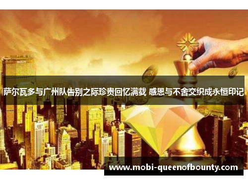 萨尔瓦多与广州队告别之际珍贵回忆满载 感恩与不舍交织成永恒印记